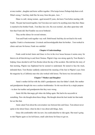 atonce mother , daughter and horse suffers together. If he keeps horses Perhaps help them atall.
What's wrong ? And they shall flee far away from this pain , how. "
Diane is a tall, strong woman , aged around45 years, she knewTom before meeting with
Frank . Thepair had toured together, butTom does not wantto be anything more than that. Diane
is married to his brother Frank , Tom likes her a lot. He even worried , she often spenttime with
him than Frank did. But Franklin was never bothered .
They eatthe silence for several minutes.
Tom and Frank work together very well. Both bound And they do notfeud in his work
together. Frank is a businessman. Livestock and knowledgeable than his brother . Tom worked in
clinics and care for horses. Frank was satisfied
Chapter 6 Understandings
Frank could invited Annie and Grace to live in the river house because it seems crazy for
them to do all thatdriving to and from Choteau. Pilgrim’s legs was strong again by Tom Booker’s
helping. Grace decided to tellTom Booker about the day of the accident. She told him the story of
that morning, Pilgrim was frightened but he seemed to understand. He turned to face the truck,
defended them. Tom Booker suddenly understood the meaning of the fear in Pilgrim’s eyes from
the magazine by a California man who also worked with horses. The horse was lostand alone.
Chapter 7 Mother and Daughter
Annie’s mother left her with the child’s grandparents since her father’s death. Her mother
and grandparents thought she was a useless troublemaker. So she was driven by a single purpose
– to show her mother and grandparents that they were wrong.
Annie felt like thatangry girl when she failing again. She had to be successful at
something. Now she thought about these things. Shethought about the hurt inside her thatmade
her act like that.
Annie asked Tom about the conversation was between him and Grace. Tom almost never
spoke to her about Grace; when he did, it was about safe things, facts.
Grace felt comfortable with Joe now. Joe could asked her to ride again. Shewasn’t going
to ride Pilgrim again so Joe led Gonzo, small calm horse for Grace to get on.
 