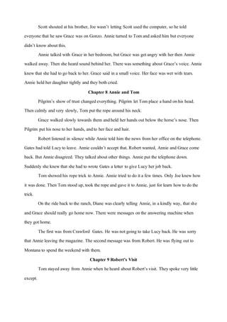 Scott shouted athis brother, Joe wasn’t letting Scott used the computer, so he told
everyone that he sawGrace was on Gonzo. Annie turned to Tom and asked him buteveryone
didn’t knowabout this.
Annie talked with Grace in her bedroom, but Grace was getangry with her then Annie
walked away. Then she heard sound behind her. There was something about Grace’s voice. Annie
knewthat she had to go back to her. Grace said in a small voice. Her face was wet with tears.
Annie held her daughter tightly and they both cried.
Chapter 8 Annie and Tom
Pilgrim’s showof trust changedeverything. Pilgrim letTom place a hand onhis head.
Then calmly andvery slowly, Tom put the rope around his neck.
Grace walked slowly towards them andheld her hands out below the horse’s nose. Then
Pilgrim puthis nose to her hands, andto her face and hair.
Robertlistened in silence while Annie told him the news from her office on the telephone.
Gates had told Lucyto leave. Annie couldn’t accept that. Robertwanted, Annie and Grace come
back. But Annie disagreed. They talked about other things. Annie put the telephone down.
Suddenly she knewthat she had to wrote Gates a letter to give Lucy her job back.
Tom showed his rope trick to Annie. Annie tried to do ita few times. Only Joe knewhow
it was done. Then Tom stood up, took the rope and gave it to Annie, just for learn howto do the
trick.
On the ride back to the ranch, Diane was clearly telling Annie, in a kindly way, thatshe
and Grace should really go home now. There were messages onthe answering machine when
they got home.
The first was from Crawford Gates. He was not going to take Lucy back.He was sorry
that Annie leaving the magazine. The second message was from Robert. He was flying outto
Montana to spend the weekend with them.
Chapter 9 Robert’s Visit
Tom stayed away from Annie when heheard about Robert’s visit. Theyspoke very little
except.
 