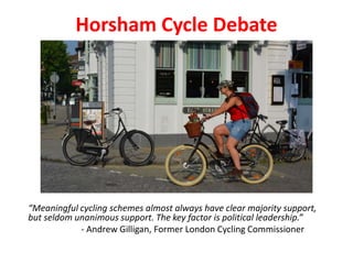 Horsham Cycle Debate
“Meaningful cycling schemes almost always have clear majority support,
but seldom unanimous support. The key factor is political leadership.”
- Andrew Gilligan, Former London Cycling Commissioner
 