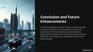 Conclusion and Future
Enhancements
The Horspool algorithm provides a robust and efficient solution
for pattern matching. Future improvements could include
optimizing the shift table calculation for specific patterns,
exploring hybrid approaches for combining Horspool with other
algorithms, and investigating its application in advanced text
processing tasks.
 