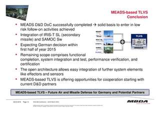 MEADS-based TLVS
Conclusion
• MEADS D&D DoC successfully completed solid basis to enter in low
risk follow-on activities achieved
• Integration of IRIS-T SL (secondary
missile) and SAMOC Sw
• Expecting German decision within
first half of year 2015
• Remaining scope comprises functional
© MBDA Deutschland GmbH. The reproduction, distribution and utilization of this document as well as the communication of its contents to others without explicit authorisation is prohibited. Offenders will be
held liable for the payment of damages. All rights reserved in the event of the grant of a patent, utility model or design.
26.03.2015 Page 10
MEADS-based TLVS – Future Air and Missile Defense for Germany and Potential Partners
• Remaining scope comprises functional
completion, system integration and test, performance verification, and
certification
• The open architecture allows easy integration of further system elements
like effectors and sensors
• MEADS-based TLVS is offering opportunities for cooperation starting with
current D&D partners
RUSI MD Conference – 24/25 March 2015
 