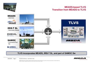 TLVSTLVS
MEADS-based TLVS
Transition from MEADS to TLVS
MEADS
- D&D/DoC
MEADS
- D&D/DoC
IRIS-T SL
- Secondary Missile
IRIS-T SL
- Secondary Missile
+
© MBDA Deutschland GmbH. The reproduction, distribution and utilization of this document as well as the communication of its contents to others without explicit authorisation is prohibited. Offenders will be
held liable for the payment of damages. All rights reserved in the event of the grant of a patent, utility model or design.
26/03/2015 Page 7
TLVS incorporates MEADS, IRIS-T SL, and part of SAMOC Sw
SAMOC
- Command Post
Sw
SAMOC
- Command Post
Sw
+
RUSI MD Conference – 24/25 March 2015
 