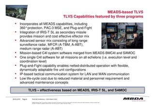 MEADS-based TLVS
TLVS Capabilities featured by three programs
• Incorporates all MEADS capabilities, including
360°protection, PAC-3 MSE, and Plug-and-Fight
• Integration of IRIS-T SL as secondary missile
provides mission and cost effective effector mix
• Advanced sensor mix consisting of long range
surveillance radar, MFCR (A-TBM, A-ABT),
medium range radar (A-ABT)
• Mission-based C4I system software merged from MEADS BMC4I and SAMOC
•
© MBDA Deutschland GmbH. The reproduction, distribution and utilization of this document as well as the communication of its contents to others without explicit authorisation is prohibited. Offenders will be
held liable for the payment of damages. All rights reserved in the event of the grant of a patent, utility model or design.
• One single C4I software for all missions on all echelons (i.e. execution level and
coordination level)
• Plug-and-Fight capability enables netted-distributed operation with flexible,
dynamically adaptable fire unit configurations
• IP-based tactical communication system for LAN and WAN communication
• Low life-cycle cost due to reduced material and personnel requirement and
advanced maintenance concepts
26.03.2015 Page 8
TLVS – effectiveness based on MEADS, IRIS-T SL, and SAMOC
RUSI MD Conference – 24/25 March 2015
 