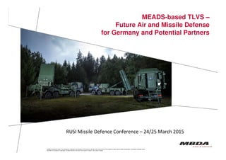 MEADS-based TLVS –
Future Air and Missile Defense
for Germany and Potential Partners
© MBDA Deutschland GmbH. The reproduction, distribution and utilization of this document as well as the communication of its contents to others without explicit authorisation is prohibited. Offenders will be
held liable for the payment of damages. All rights reserved in the event of the grant of a patent, utility model or design.
MBDA-GE-BOM 12.01.2011 - Seite 1
© MBDA Deutschland GmbH. The reproduction, distribution and utilization of this document as well as the communication of its contents to others without explicit authorisation is prohibited. Offenders will be
held liable for the payment of damages. All rights reserved in the event of the grant of a patent, utility model or design.
RUSI Missile Defence Conference – 24/25 March 2015
 