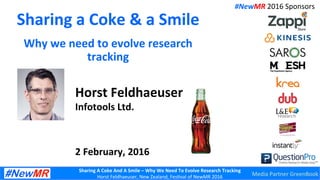 Sharing	
  A	
  Coke	
  And	
  A	
  Smile	
  –	
  Why	
  We	
  Need	
  To	
  Evolve	
  Research	
  Tracking	
  
Horst	
  Feldhaeuser,	
  New	
  Zealand,	
  Fes3val	
  of	
  NewMR	
  2016	
  
Sharing	
  a	
  Coke	
  &	
  a	
  Smile	
  
Why	
  we	
  need	
  to	
  evolve	
  research	
  
tracking	
  
Horst	
  Feldhaeuser	
  
Infotools	
  Ltd.	
  
	
  
	
  
	
  
2	
  February,	
  2016	
  
#NewMR	
  2016	
  Sponsors	
  
Media	
  Partner	
  GreenBook	
  
 