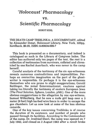 'Holocaust' Pharmacology
Scientific Pharmacology
HORSTKEHL
THE DEATH CAMP TREBLINKA: A DOCUMENTARY,edited
by Alexander Donat, Holocaust Library, New York, 320pp,
hardback, $9.95, ISBN: 0-89604-009-7
This book is presented as a documentary, and indeed is
catalogued as such in the Library of Congress Index. The
editor has authored only ten pages of the text, the rest is a
collection of testimonies from survivors,collated and chron-
icled by one Rachel Auerbach, who was never in the camp
herself.
Careful analysis of the testimony of the six eye-witnesses
reveals numerous contradictions and impossiblities. Per-
haps an overactive imagination on the part of the ghost-
writer is responsible. Or perhaps it is the eye-witnesses
themselves who are prone to slight exaggerations; Gerald
Reitlinger, the noted Exterminationist, cautions against
taking too literally the testimony of eastern European Jews
(TheFinal Solution,Sphere,London, p581). One of the more
obvious exaggerations is the allegation by one eye-witness,
Samuel Willenberg, that he saw a nude girl leap over a 3
meter (9feet) high barbed wire fence in order to escape the
gas chambers. Let us now look at some of the less obvious
canards.
One of the key issues concerning Treblinka is of course
the duration of its existence, and number of people who
passed through its facilities. According to the Commandant
of the camp, Dr. Irmfried Eberl, the camp was opened on 7
July 1942, and closed on 2 August 1943 after a revolt broke
 