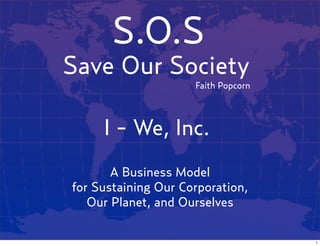 S.O.S
Save Our Society
                     Faith Popcorn



     I - We, Inc.
       A Business Model
for Sustaining Our Corporation,
   Our Planet, and Ourselves

                                     1
 