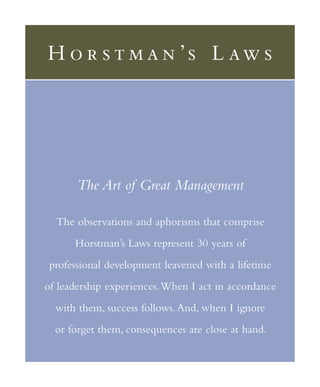 H o r s t m a n ’ s L aw s




       The Art of Great Management

  The observations and aphorisms that comprise
      Horstman’s Laws represent 30 years of
 professional development leavened with a lifetime
of leadership experiences. When I act in accordance
  with them, success follows. And, when I ignore
  or forget them, consequences are close at hand.
 
