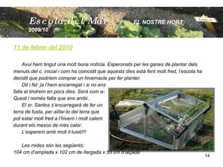 11 de febrer del 2010 Avui hem tingut una molt bona notícia. Esperonats per les ganes de plantar dels  menuts del c. inicial i com ha coincidit que aquests dies està fent molt fred, l’escola ha  decidit que podríem comprar un hivernacle per fer planter.  Dit i fet: ja l’hem encarregat i si no ens  falla el tindrem en pocs dies. Serà com a- Quest i només falta que ens arribi . El sr. Santos s’encarregarà de fer un  terra de fusta, per aïllar-lo del terra que  pot estar molt fred a l’hivern i molt calent durant els mesos de més calor. L’esperem amb molt il·lusió!!! Les mides són les següents: 104 cm d’amplada x 102 cm de llargada x 53 cm d’alçada Escola  del Mar   EL NOSTRE HORT  2009/10 