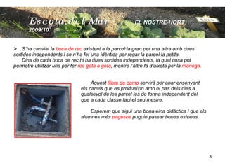 S’ha canviat la  boca de rec  existent a la parcel·la gran per una altra amb dues  sortides independents i se n’ha fet una idèntica per regar la parcel·la petita. Dins de cada boca de rec hi ha dues sortides independents, la qual cosa pot permetre utilitzar una per fer  rec gota a gota , mentre l’altre fa d’aixeta per la  mànega .   Aquest  llibre de camp  servirà per anar ensenyant  els canvis que es produeixin amb el pas dels dies a qualsevol de les parcel·les de forma independent del  que a cada classe faci el seu mestre.    Esperem que sigui una bona eina didàctica i que els  alumnes més  pagesos  puguin passar bones estones. Escola  del Mar   EL NOSTRE HORT  2009/10 