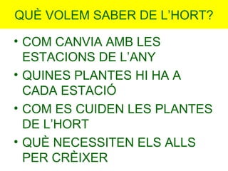 QUÈ VOLEM SABER DE L’HORT?
• COM CANVIA AMB LES
ESTACIONS DE L’ANY
• QUINES PLANTES HI HA A
CADA ESTACIÓ
• COM ES CUIDEN L...