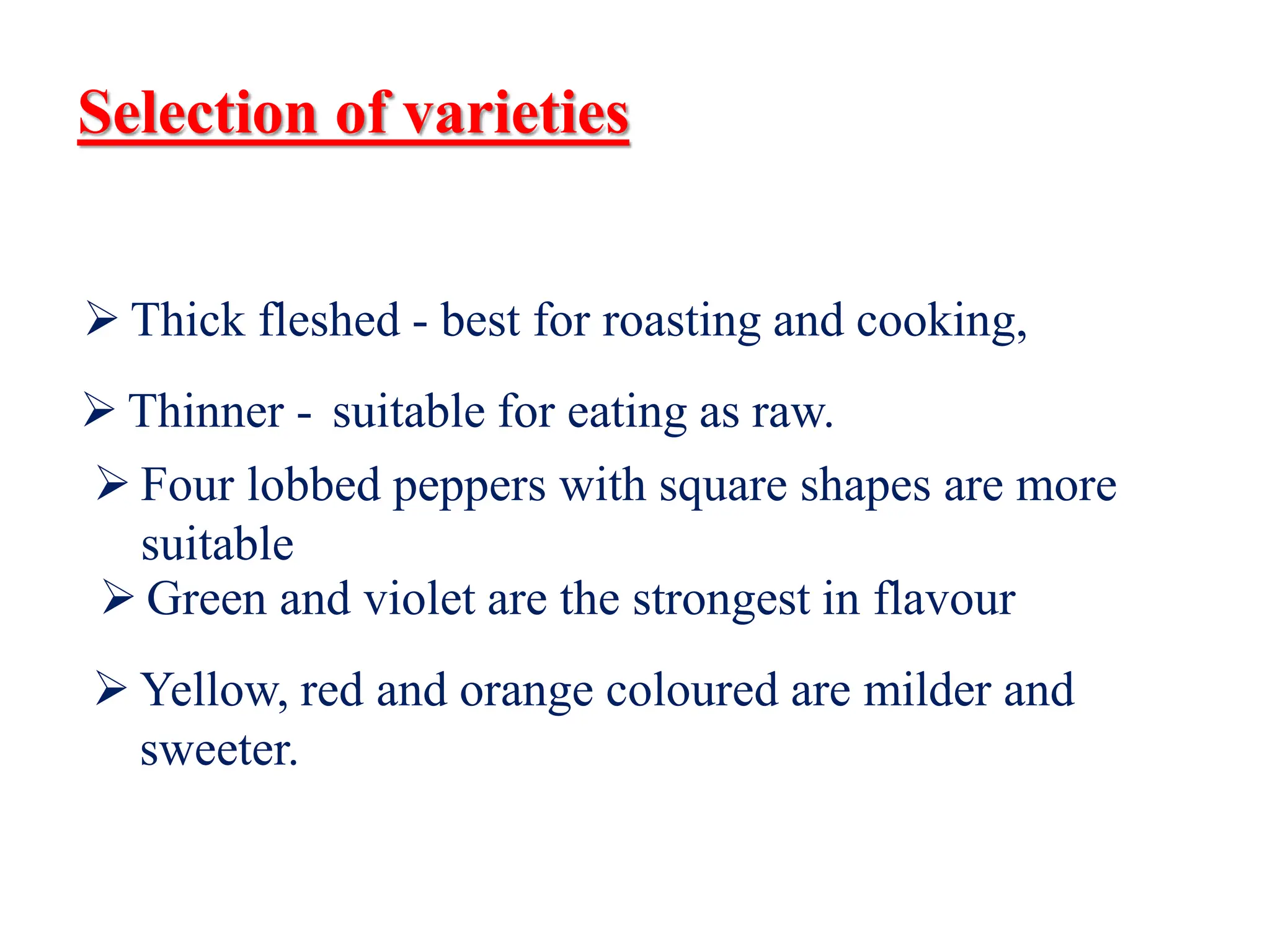 Selection of varieties
 Thick fleshed - best for roasting and cooking,
 Thinner - suitable for eating as raw.
 Four lobbed peppers with square shapes are more
suitable
 Green and violet are the strongest in flavour
 Yellow, red and orange coloured are milder and
sweeter.
 