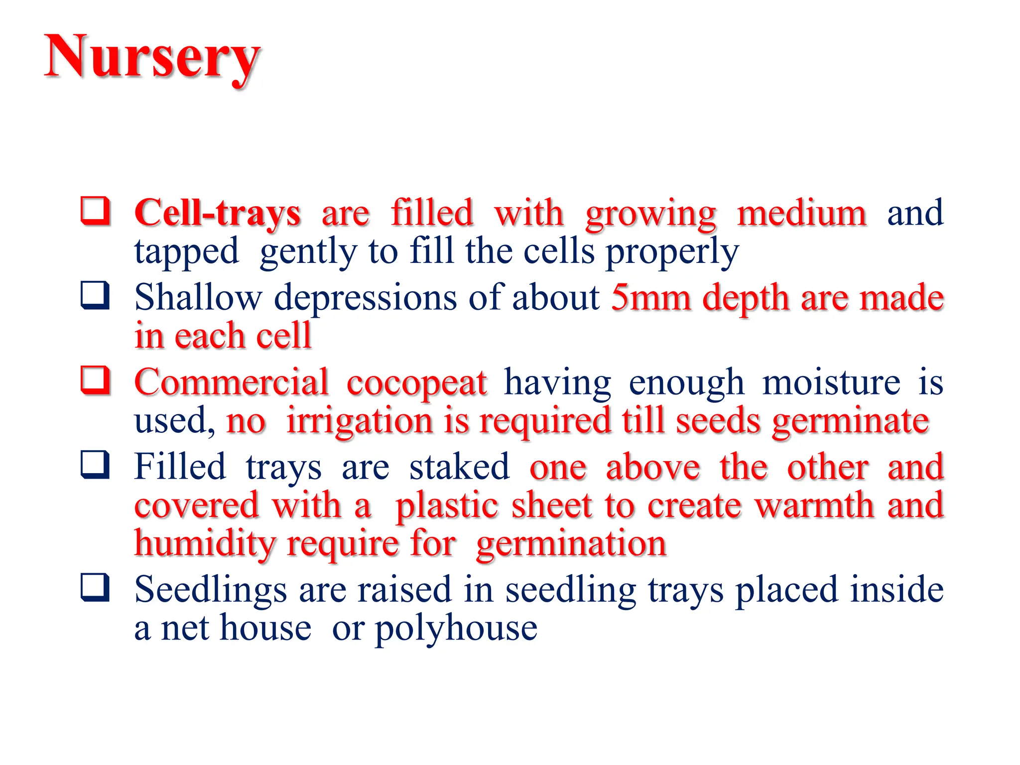 Nursery
 Cell-trays are filled with growing medium and
tapped gently to fill the cells properly
 Shallow depressions of about 5mm depth are made
in each cell
 Commercial cocopeat having enough moisture is
used, no irrigation is required till seeds germinate
 Filled trays are staked one above the other and
covered with a plastic sheet to create warmth and
humidity require for germination
 Seedlings are raised in seedling trays placed inside
a net house or polyhouse
 
