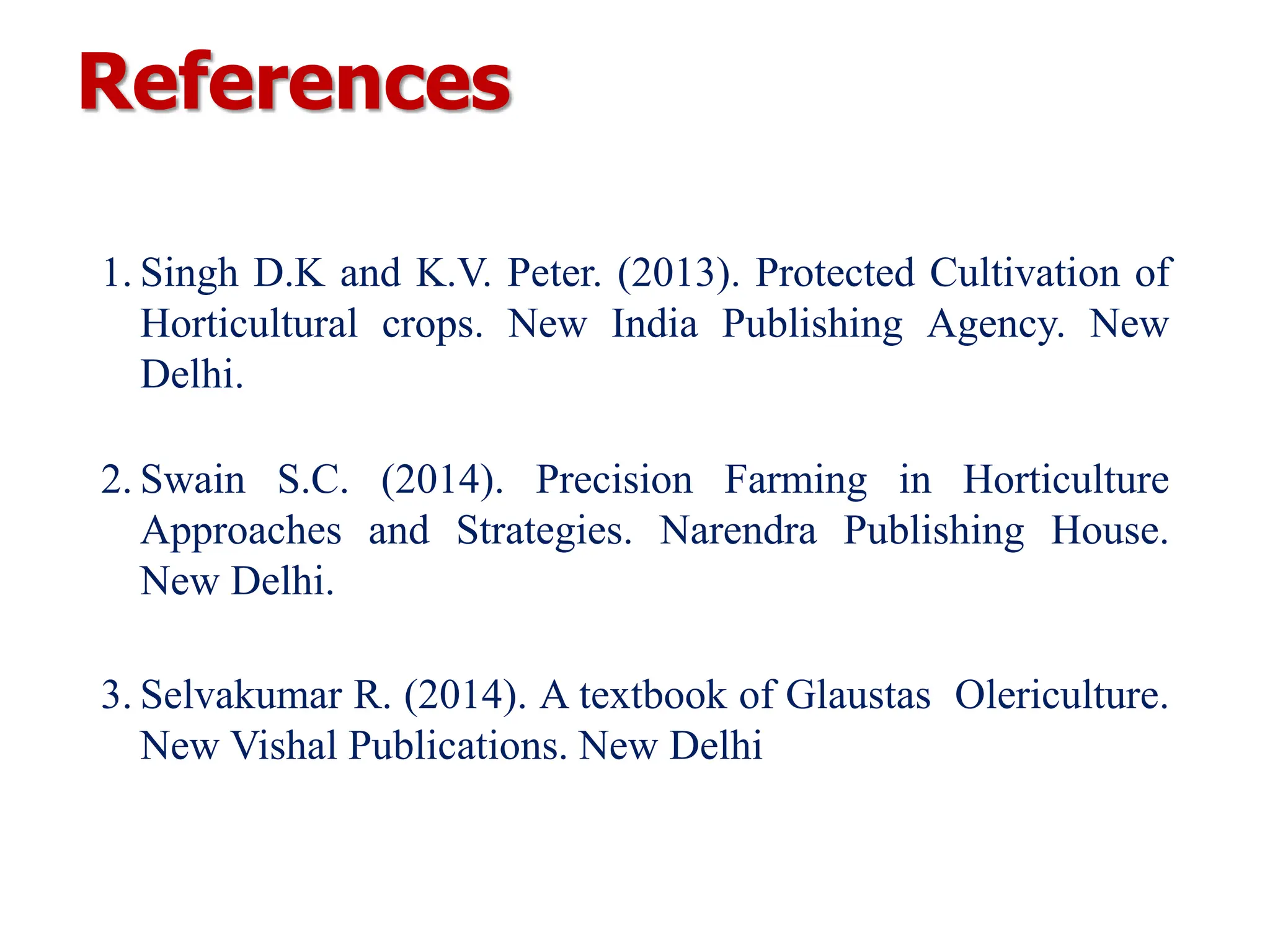 References
1. Singh D.K and K.V. Peter. (2013). Protected Cultivation of
Horticultural crops. New India Publishing Agency. New
Delhi.
2. Swain S.C. (2014). Precision Farming in Horticulture
Approaches and Strategies. Narendra Publishing House.
New Delhi.
3. Selvakumar R. (2014). A textbook of Glaustas Olericulture.
New Vishal Publications. New Delhi
 