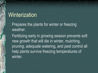 Winterization
Prepares the plants for winter or freezing
weather.
Fertilizing early in growing season prevents soft
new growth that will die in winter, mulching,
pruning, adequate watering, and pest control all
help plants survive freezing temperatures of
winter.
 