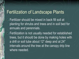 Fertilization of Landscape Plants
Fertilizer should be mixed in back fill soil at
planting for shrubs and trees and in soil bed for
annuals and perennials.
Fertilization is not usually needed for established
trees, but it should be done by making holes with
a drill or soil tube about 12” deep and at 24”
intervals around the tree at the canopy drip line
where needed.
 