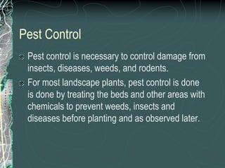 Pest Control
Pest control is necessary to control damage from
insects, diseases, weeds, and rodents.
For most landscape plants, pest control is done
is done by treating the beds and other areas with
chemicals to prevent weeds, insects and
diseases before planting and as observed later.
 