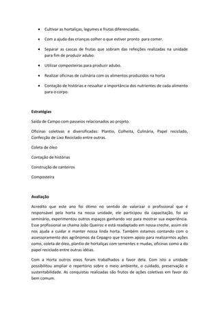 •   Cultivar as hortaliças, legumes e frutas diferenciadas.

   •   Com a ajuda das crianças colher o que estiver pronto para comer.

   •   Separar as cascas de frutas que sobram das refeições realizadas na unidade
       para fim de produzir adubo.

   •   Utilizar composteiras para produzir adubo.

   •   Realizar oficinas de culinária com os alimentos produzidos na horta

   •   Contação de histórias e ressaltar a importância dos nutrientes de cada alimento
       para o corpo.



Estratégias

Saída de Campo com passeios relacionados ao projeto.

Oficinas coletivas e diversificadas: Plantio, Colheita, Culinária, Papel reciclado,
Confecção de Lixo Reciclado entre outras.

Coleta de óleo

Contação de histórias

Construção de canteiros

Composteira



Avaliação

Acredito que este ano foi ótimo no sentido de valorizar o profissional que é
responsável pela horta na nossa unidade, ele participou da capacitação, foi ao
seminário, experimentou outros espaços ganhando voz para mostrar sua experiência.
Esse profissional se chama João Queiroz e está readaptado em nossa creche, assim ele
nos ajuda a cuidar e manter nossa linda horta. Também estamos contando com o
assessoramento dos agrônomos da Cepagro que trazem apoio para realizarmos ações
como, coleta de óleo, plantio de hortaliças com sementes e mudas, oficinas como a do
papel reciclado entre outras idéias.

Com a Horta outros eixos foram trabalhados a favor dela. Com isto a unidade
possibilitou ampliar o repertório sobre o meio ambiente, o cuidado, preservação e
sustentabilidade. As conquistas realizadas são frutos de ações coletivas em favor do
bem comum.
 