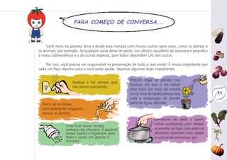 11
PARA COMEÇO DE CONVERSA...
Você mora no planeta Terra e divide essa morada com muitos outros seres vivos, como as plantas e
os animais, por exemplo. Se qualquer coisa deixa de existir, isso afeta o equilíbrio da natureza e prejudica
a nossa sobrevivência e a de outras espécies, pois todos dependem uns dos outros.
Por isso, você precisa ser responsável na preservação de tudo o que existe! É muito importante que
cada um faça alguma coisa e você pode ajudar. Vejamos algumas dicas importantes:
Apague a luz sempre que
não estiver precisando;
Feche as torneiras,
principalmente enquanto
escova os dentes;
Evite ficar muito tempo
embaixo do chuveiro. É possível
tomar banho e higienizar bem
todo o corpo em apenas 5
minutos;
Procure regar as plantas nos
horários em que o sol estiver
mais fraco (no início da manhã
ou no final da tarde) porque isso
evita a evaporação de grande
parte da água utilizada;
Lembre-se de pedir a quem
estiver cozinhando para tampar
as panelas ao fogo, pois assim os
alimentos cozinham mais rápido
e você ainda economiza gás;
 