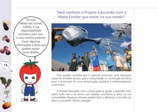 14
Este projeto acredita que é possível promover uma educação
capaz de envolver alunos, pais e comunidade na construção da horta
para a promoção de uma alimentação saudável e ambientalmente
sustentável.
O Projeto Educando com a Horta pode te ajudar a aprender mais
sobre tudo isso e se tornar um cidadão consciente e ativo na sua
comunidade. Pequenas atitudes podem fazer a diferença, é só cada um
fazer a sua parte! Vamos começar?
Se você
deseja um mundo
melhor, é sua
responsabilidade
contribuir para isso.
E essa cartilha pretende
trazer algumas
informações e dicas que
podem ajudar
nesse desafio.
Você conhece o Projeto Educando com a
Horta Escolar que existe na sua escola?
 