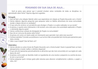 Você já parou para pensar que é possível envolver vários conteúdos de todas as disciplinas no
aprendizado sobre horta? Vejamos algumas sugestões:
Português:
• Que tal fazer uma redação falando sobre suas expectativas em relação ao Projeto Educando com a Horta?
• Vamos elaborar algumas perguntas para pesquisar sobre os hábitos alimentares da nossa comunidade
escolar e depois discutir os resultados?
• O que acha de construir um jornalzinho para divulgar o Projeto e as ações realizadas na sua escola?
• Já pensou o quanto seria interessante e útil escrever uma carta para uma autoridade explicando o Projeto
e solicitando alguma ajuda?
• Vamos confeccionar cartazes de divulgação do Projeto na comunidade?
• Que tal um concurso de poesia sobre horta?
• Já pensou em como um teatro pode ser interessante para aprender mais sobre esse assunto?
• Conhece paródias? Convide sua professora e sua turma e fala uma paródia bem bonita para apresentar para
toda a escola;
• Sabe o que é jogral? Que tal fazer um?
Matemática:
• Vamos calcular os custos iniciais do Projeto Educando com a Horta Escolar? Assim é possível fazer um bom
planejamento e investir melhor o dinheiro disponível.
• O que acha de representar percentualmente os alimentos que são mais consumidos em sua região em cada
época do ano?
• Já pensou como pode ser divertido medir os ingredientes de uma receita e prepará-la na cozinha da esco-
la com a sua turma?
• Vamos pesquisar qual o tempo gasto pela natureza para absorver completamente o plástico, o papel, o
vidro, etc?
16
PENSANDO EM SUA SALA DE AULA...
 