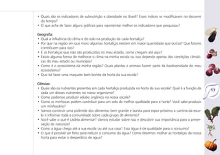 • Quais são os indicadores de subnutrição e obesidade no Brasil? Esses índices se modificaram no decorrer
do tempo?
• O que acha de fazer alguns gráficos para representar melhor os indicadores que pesquisou?
Geografia:
• Qual a influência do clima e do solo na produção de cada hortaliça?
• Por que na região em que moro algumas hortaliças existem em maior quantidade que outras? Que fatores
contribuem para isso?
• E as hortaliças que não são produzidas no meu estado, como chegam até aqui?
• Existe alguma forma de melhorar o clima na minha escola ou isso depende apenas das condições climáti-
cas do meu estado ou município?
• Como é o ecossistema da minha região? Quais plantas e animais fazem parte da biodiversidade do meu
ecossistema?
• Que tal fazer uma maquete bem bonita da horta da sua escola?
Ciências:
• Quais são os nutrientes presentes em cada hortaliça produzida na horta da sua escola? Qual é a função de
cada um desses nutrientes no nosso organismo?
• Como podemos produzir adubo orgânico na nossa escola?
• Como as minhocas podem contribuir para um solo de melhor qualidade para a horta? Você sabe produzir
um minhocário?
• Vamos construir uma pirâmide dos alimentos bem grande e bonita para expor próximo a cantina da esco-
la e informar toda a comunidade sobre cada grupo de alimento?
• Você sabe o que é cadeia alimentar? Vamos estudar sobre isso e descobrir sua importância para a preser-
vação da natureza?
• Como a água chega até a sua escola ou até sua casa? Essa água é de qualidade para o consumo?
• O que é possível ser feito para reduzir o consumo da água? Como devemos molhar as hortaliças da nossa
horta para evitar o desperdício de água?
17
 