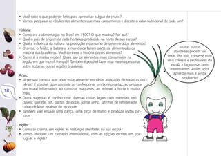 • Você sabe o que pode ser feito para aproveitar a água da chuva?
• Vamos pesquisar os rótulos dos alimentos que mais consumimos e discutir o valor nutricional de cada um?
História:
• Como era a alimentação no Brasil em 1500? O que mudou? Por quê?
• Qual o país de origem de cada hortaliça produzida na horta da sua escola?
• Qual a influência da cultura na produção e consumo de determinados alimentos?
• O arroz, o feijão, a batata e a mandioca fazem parte da alimentação da
maioria dos brasileiros. Você conhece a história desses alimentos?
• Como é a minha região? Quais são os alimentos mais consumidos na
região em que moro? Por quê? Também é possível fazer essa mesma pesquisa
sobre todas as outras regiões brasileiras.
Artes:
• Já pensou como a arte pode estar presente em várias atividades de todas as disci-
plinas? É possível fazer uso dela ao confeccionar um bonito cartaz, ao preparar
um mural informativo, ao construir maquetes, ao enfeitar a horta e muito
mais.
• Outra sugestão é confeccionar diversas coisas legais com materiais reci-
cláveis: garrafas pet, palitos de picolé, jornal velho, latinhas de refrigerante,
caixas de leite, retalhos de tecido etc.
• Também vale ensaiar uma dança, uma peça de teatro e produzir lindas pin-
turas.
Inglês:
• Como se chama, em inglês, as hortaliças plantadas na sua escola?
• Vamos elaborar um cardápio internacional, com as opções escritas em por-
tuguês e inglês?
18
Muitas outras
atividades podem ser
feitas. Por isso, converse com
seus colegas e professores da
escola e faça coisas bem
interessantes. Assim, você
aprende mais e ainda
se diverte!
 