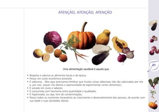 21
Uma alimentação saudável é aquela que:
• Respeita e valoriza os alimentos locais e da época;
• Possui um custo econômico acessível;
• É saborosa... Mas aqui precisamos lembrar que muitas coisas saborosas não são valorizadas por nós
e, por isso, sequer nos damos a oportunidade de experimentar certos alimentos!;
• É variada em cores e sabores;
• É consumida com harmonia entre quantidade e qualidade;
• É higienizada, ou seja, livre de contaminações;
• Possui todos os nutrientes necessários ao crescimento e desenvolvimento das pessoas, de acordo com
sua idade e suas atividades diárias.
ATENÇÃO, ATENÇÃO, ATENÇÃO
 