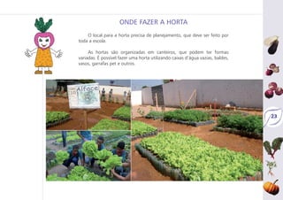23
O local para a horta precisa de planejamento, que deve ser feito por
toda a escola.
As hortas são organizadas em canteiros, que podem ter formas
variadas. É possível fazer uma horta utilizando caixas d’água vazias, baldes,
vasos, garrafas pet e outros.
ONDE FAZER A HORTA
 