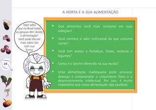 24
A HORTA E A SUA ALIMENTAÇÃO
• Que alimentos você mais consome em suas
refeições?
• Você conhece o valor nutricional do que costuma
comer?
• Você tem acesso a hortaliças, frutas, verduras e
legumes?
• Como é o lanche oferecido na sua escola?
• Uma alimentação inadequada pode provocar
doenças e comprometer o crescimento físico e o
desenvolvimento intelectual. Por isso, é muito
importante que nossa alimentação seja saudável.
Você sabia
que no Brasil todas
as pessoas têm direito
à alimentação?
Você pode discutir
mais sobre isto
com sua
Turma.
 