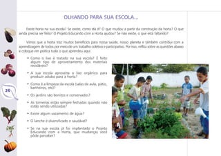 26
OLHANDO PARA SUA ESCOLA...
Existe horta na sua escola? Se existe, como ela é? O que mudou a partir da construção da horta? O que
ainda precisa ser feito? O Projeto Educando com a Horta ajudou? Se não existe, o que está faltando?
Vimos que a horta traz muitos benefícios para nossa saúde, nosso planeta e também contribui com a
aprendizagem de todos por meio de um trabalho coletivo e participativo. Por isso, reflita sobre as questões abaixo
e coloque em prática tudo o que aprendeu aqui:
• Como o lixo é tratado na sua escola? É feito
algum tipo de aproveitamento dos materiais
recicláveis?
• A sua escola aproveita o lixo orgânico para
produzir adubo para a horta?
• Como é a limpeza da escola (salas de aula, pátio,
banheiros, etc)?
• Os jardins são bonitos e conservados?
• As torneiras estão sempre fechadas quando não
estão sendo utilizadas?
• Existe algum vazamento de água?
• O lanche é diversificado e saudável?
• Se na sua escola já foi implantado o Projeto
Educando com a Horta, que mudanças você
pôde perceber?
 