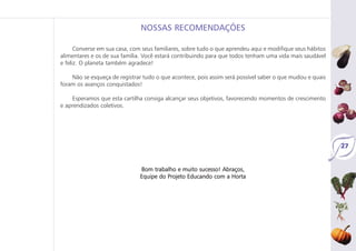 27
Converse em sua casa, com seus familiares, sobre tudo o que aprendeu aqui e modifique seus hábitos
alimentares e os de sua família. Você estará contribuindo para que todos tenham uma vida mais saudável
e feliz. O planeta também agradece!
Não se esqueça de registrar tudo o que acontece, pois assim será possível saber o que mudou e quais
foram os avanços conquistados!
Esperamos que esta cartilha consiga alcançar seus objetivos, favorecendo momentos de crescimento
e aprendizados coletivos.
Bom trabalho e muito sucesso! Abraços,
Equipe do Projeto Educando com a Horta
NOSSAS RECOMENDAÇÕES
 