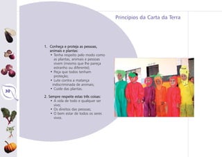 Princípios da Carta da Terra
30
1. Conheça e proteja as pessoas,
animais e plantas:
• Tenha respeito pelo modo como
as plantas, animais e pessoas
vivem (mesmo que lhe pareça
estranho ou diferente);
• Peça que todos tenham
proteção;
• Lute contra a matança
indiscriminada de animais;
• Cuide das plantas.
2. Sempre respeite estas três coisas:
• A vida de todo e qualquer ser
vivo;
• Os direitos das pessoas;
• O bem estar de todos os seres
vivos.
 