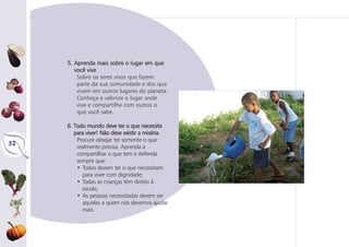 32
5. Aprenda mais sobre o lugar em que
você vive
Sobre os seres vivos que fazem
parte da sua comunidade e dos que
vivem em outros lugares do planeta.
Conheça e valorize o lugar onde
vive e compartilhe com outros o
que você sabe.
6. Todo mundo deve ter o que necessita
para viver! Não deve existir a miséria.
Procure desejar ter somente o que
realmente precisa. Aprenda a
compartilhar o que tem e defenda
sempre que:
• Todos devem ter o que necessitam
para viver com dignidade;
• Todas as crianças têm direito à
escola;
• As pessoas necessitadas devem ser
aquelas a quem nós devemos ajudar
mais.
 