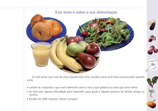 Se você achar que mais de uma resposta está certa, escolha a que você mais costuma fazer quando
come.
• Lembre-se: responda o que você realmente come e não o que gostaria ou acha que seria mehor.
• Se você tiver alguma dificuldade para responder, peça ajuda a alguém próximo da família, amigo ou
vizinho.
• Escolha só UMA resposta. Vamos começar!
Este teste é sobre a sua alimentação
35
 