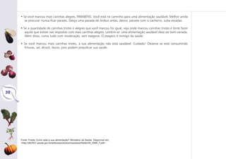 Fonte: Folder Como está a sua alimentação? Ministério da Saúde. Disponível em:
<http://dtr2001.saude.gov.br/editora/produtos/impressos/folder/04_0566_F.pdf>
38
• Se você marcou mais carinhas alegres, PARABÉNS. Você está no caminho para uma alimentação saudável. Melhor ainda
se procurar nunca ficar parado. Desça uma parada de ônibus antes, dance, passeie com o cachorro, suba escadas.
• Se a quantidade de carinhas tristes e alegres que você marcou foi igual, veja onde marcou carinhas tristes e tente fazer
aquilo que estiver nas respostas com mais carinhas alegres. Lembre-se: uma alimentação saudável deve ser bem variada.
Além disso, coma tudo com moderação, sem exagerar. O exagero é inimigo da saúde.
• Se você marcou mais carinhas tristes, a sua alimentação não está saudável. Cuidado! Observe se está consumindo
frituras, sal, álcool, doces, pois podem prejudicar sua saúde.
 