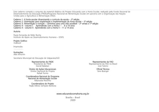 Este caderno compõe o conjunto do material didático do Projeto Educando com a Horta Escolar, realizado pelo Fundo Nacional de
Desenvolvimento da Educação (FNDE)/Programa Nacional de Alimentação Escolar em parceria com a Organização das Nações
Unidas para a Agricultura e Alimentação (FAO).
Caderno 1: A horta escolar dinamizando o currículo da escola – 2ª edição
Caderno 2: Orientações para implantação e implementação da horta escolar – 2ª edição
Caderno 3: Alimentação e nutrição – caminhos para uma vida saudável – 2ª versão e 1ª edição
Caderno 4 – volume I: Aprendendo com a Horta I – 6 a 10 anos
Caderno 4 – volume II: Aprendendo com a Horta II – 11 a 14 anos
Autoria:
Paula Fernanda de Melo Rocha
Instituto de Apoio ao Desenvolvimento Humano – EDEN
Projeto Gráfico:
ViaBrasil
Impressão:
................
Ilustrações:
Alex Amorim
Secretaria Municipal de Educação de Valparaíso/GO
Representantes do FNDE
Presidente do FNDE
Daniel Balaban
Diretor de Ações Educacionais
Diretor Nacional do Projeto
Rafael Torino
Coordenadora Nacional do Programa
Nacional de Alimentação Escolar
Albaneide Peixinho
Coordenadora do Projeto
Najla Veloso Sampaio Barbosa
Representantes da FAO
Representante da FAO no Brasil
José Tubino
Oficial Técnica
Vera Boerger
Brasília – Brasil
2009
www.educandocomahorta.org.br
 