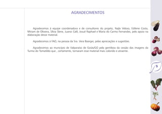 Agradecemos à equipe coordenadora e de consultores do projeto, Najla Veloso, Edilene Costa,
Míriam de Oliveira, Sílvia Slene, Juarez Calil, Josué Raphael e Maria do Carmo Fernandes, pelo apoio na
elaboração desse material.
Agradecemos à FAO, na pessoa da Sra. Vera Boerger, pelas apreciações e sugestões.
Agradecemos ao município de Valparaíso de Goiás/GO pela gentileza da cessão das imagens da
Turma do Tomatildo que , certamente, tornaram esse material mais colorido e atraente.
AGRADECIMENTOS
5
 