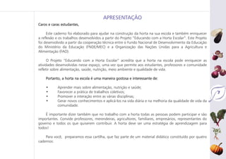 7
Caros e caras estudantes,
Este caderno foi elaborado para ajudar na construção da horta na sua escola e também enriquecer
a reflexão e os trabalhos desenvolvidos a partir do Projeto “Educando com a Horta Escolar”. Este Projeto
foi desenvolvido a partir da cooperação técnica entre o Fundo Nacional de Desenvolvimento da Educação
do Ministério da Educação (FNDE/MEC) e a Organização das Nações Unidas para a Agricultura e
Alimentação (FAO).
O Projeto “Educando com a Horta Escolar” acredita que a horta na escola pode enriquecer as
atividades desenvolvidas nesse espaço, uma vez que permite aos estudantes, professores e comunidade
refletir sobre alimentação, saúde, nutrição, meio ambiente e qualidade de vida.
Portanto, a horta na escola é uma maneira gostosa e interessante de:
• Aprender mais sobre alimentação, nutrição e saúde;
• Favorecer a prática de trabalhos coletivos;
• Promover a interação entre as várias disciplinas;
• Gerar novos conhecimentos e aplicá-los na vida diária e na melhoria da qualidade de vida da
comunidade.
É importante dizer também que no trabalho com a horta todas as pessoas podem participar e são
importantes. Convide professores, merendeiras, agricultores, familiares, empresários, representantes do
governo e todos os que quiserem contribuir. A horta deve ser uma estratégia de aprendizagem para
todos!
Para você, preparamos essa cartilha, que faz parte de um material didático constituído por quatro
cadernos:
APRESENTAÇÃO
 