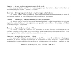 Caderno 1 – A horta escolar dinamizando o currículo da escola
Esse caderno objetiva subsidiar os professores, para que eles reflitam e desempenhem bem as
atividades pedagógicas junto à horta e à sua turma.
Caderno 2 – Orientações para implantação e implementação da Horta Escolar
Este caderno oferece informações básicas sobre como implantar e implementar a horta na escola. É
um material que pode ser utilizado pelo professor ou por outros profissionais.
Caderno 3 – Alimentação e Nutrição: caminhos para uma vida saudável
Este caderno traz um conjunto de informações para enriquecer o trabalho pedagógico do professor
e permitir que ele tenha mais informações sobre as questões que envolvem a alimentação, nutrição e
saúde das crianças e adolescentes.
Caderno 4 – Aprendendo com a horta – Volume 1
Esse é o seu caderno. Ele é indicado para momentos de estudos coletivos, sob orientação de um
professor ou outro profissional e tem como objetivo propor uma divertida e importante leitura sobre
alimentação, nutrição, saúde, meio ambiente e qualidade de vida.
Caderno 4 – Aprendendo com a horta – Volume 2
Esse caderno foi elaborado para os estudantes de 11 a 14 anos. Ele também foi indicado para
momentos de estudos coletivos, sob orientação de um professor ou outro profissional e objetiva propor
uma divertida e importante leitura sobre alimentação, nutrição, saúde, meio ambiente e qualidade de vida
APROVEITE PARA LER E DISCUTIR COM SEUS COLEGAS!!!
 