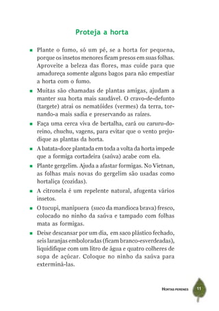 HORTAS PERENES 11
Proteja a horta
Plante o fumo, só um pé, se a horta for pequena,
porque os insetos menores ficam presos em suas folhas.
Aproveite a beleza das flores, mas cuide para que
amadureça somente alguns bagos para não empestiar
a horta com o fumo.
Muitas são chamadas de plantas amigas, ajudam a
manter sua horta mais saudável. O cravo-de-defunto
(targete) atrai os nematóides (vermes) da terra, tor-
nando-a mais sadia e preservando as raízes.
Faça uma cerca viva de bertalha, cará ou caruru-do-
reino, chuchu, vagens, para evitar que o vento preju-
dique as plantas da horta.
A batata-doce plantada em toda a volta da horta impede
que a formiga cortadeira (saúva) acabe com ela.
Plante gergelim. Ajuda a afastar formigas. No Vietnan,
as folhas mais novas do gergelim são usadas como
hortaliça (cozidas).
A citronela é um repelente natural, afugenta vários
insetos.
O tucupi, manipuera (suco da mandioca brava) fresco,
colocado no ninho da saúva e tampado com folhas
mata as formigas.
Deixe descansar por um dia, em saco plástico fechado,
seis laranjas emboloradas (ficam branco-esverdeadas),
liquidifique com um litro de água e quatro colheres de
sopa de açúcar. Coloque no ninho da saúva para
exterminá-las.
 