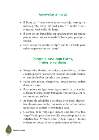 HORTAS PERENES12
Aproveite a horta
É bom ter frutas como tomate-cereja, camapu e
maria-preta (erva-moura) para o “lanche vivo”,
enquanto você cuida da horta.
É bom ter um banquinho ou uma lata presa na cintura
para se sentar, enquanto cuida da horta, para proteger a
coluna.
Leve cestas ou sacolas sempre que for à horta para
colher o que estiver no “ponto”.
Decore a casa com flores,
frutos e verduras
Manjericão, alecrim, hortelã, salsa, cebolinha, coentro
e outras podem ficar até em vasos na janela da cozinha
ou nas jardineiras da sala e dos quartos.
Vasos com taioba, vinagreira, tomate-cereja, podem
decorar a casa.
Batata-doce na água (com água sanitária para evitar
a dengue) forma muita folhagem comestível, além de
ser um ótimo enfeite.
As flores da cebolinha e do nhirá, erva-doce, alcacho-
fra, do ora-pro-nóbis, das rosas e de tantas outras
hortaliças se comem e enfeitam a casa.
O camapu tem frutos que imitam uma lanterna. Sua
“capa” virada para cima e torcida decora os pratos mais
sofisticados. Arranjos com frutas, flores e folhas
enchem os nossos olhos e perfumam o ambiente.
 