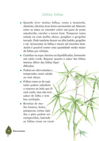 HORTAS PERENES14
Utilize folhas
Quando tiver muitas folhas, como a mostarda,
almeirão, chicória, lavar bem e acrescentar sal. Macerar
entre as mãos ou estender sobre um pano de prato
umedecido, enrolar e torcer bem. Temperar como
salada ou com molho shoyo, gengibre e gergelim
torrado. Pode também dourar no alho batido, gergelim
e sal. Acrescentar às folhas e mexer até murchar bem.
Assim é possível comer uma quantidade muito maior
de folhas por refeição.
Cozinhar na sopa: inteiras ou liquidificadas, formando
um caldo verde. Reparar quanto o sabor das folhas
inteiras difere das folhas liqui-
dificadas.
Podem ser aferventadas e
temperadas como salada
ou com shoyo.
Folhas como as de espi-
nafre podem substituir
a cenoura no bolo que fi-
cará verde, mas não terá
sabor de folha e tem
boa aceitação.
Receitas de mo-
lho branco, bolos,
panquecas, tortas rápi-
das e pães podem ser
enriquecidas, batendo
as folhas cruas ou escal-
 