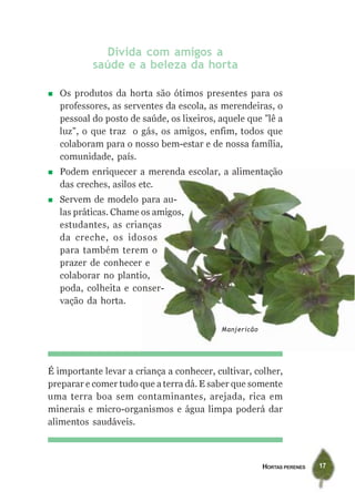 HORTAS PERENES 17
É importante levar a criança a conhecer, cultivar, colher,
preparar e comer tudo que a terra dá. E saber que somente
uma terra boa sem contaminantes, arejada, rica em
minerais e micro-organismos e água limpa poderá dar
alimentos saudáveis.
Divida com amigos a
saúde e a beleza da horta
Os produtos da horta são ótimos presentes para os
professores, as serventes da escola, as merendeiras, o
pessoal do posto de saúde, os lixeiros, aquele que ”lê a
luz”, o que traz o gás, os amigos, enfim, todos que
colaboram para o nosso bem-estar e de nossa família,
comunidade, país.
Podem enriquecer a merenda escolar, a alimentação
das creches, asilos etc.
Servem de modelo para au-
las práticas. Chame os amigos,
estudantes, as crianças
da creche, os idosos
para também terem o
prazer de conhecer e
colaborar no plantio,
poda, colheita e conser-
vação da horta.
Manjericão
 