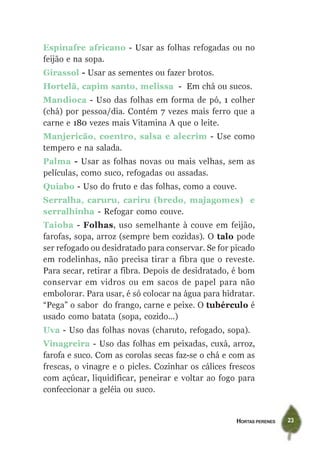 HORTAS PERENES 23
Espinafre africano - Usar as folhas refogadas ou no
feijão e na sopa.
Girassol - Usar as sementes ou fazer brotos.
Hortelã, capim santo, melissa - Em chá ou sucos.
Mandioca - Uso das folhas em forma de pó, 1 colher
(chá) por pessoa/dia. Contém 7 vezes mais ferro que a
carne e 180 vezes mais Vitamina A que o leite.
Manjericão, coentro, salsa e alecrim - Use como
tempero e na salada.
Palma - Usar as folhas novas ou mais velhas, sem as
películas, como suco, refogadas ou assadas.
Quiabo - Uso do fruto e das folhas, como a couve.
Serralha, caruru, cariru (bredo, majagomes) e
serralhinha - Refogar como couve.
Taioba - Folhas, uso semelhante à couve em feijão,
farofas, sopa, arroz (sempre bem cozidas). O talo pode
ser refogado ou desidratado para conservar. Se for picado
em rodelinhas, não precisa tirar a fibra que o reveste.
Para secar, retirar a fibra. Depois de desidratado, é bom
conservar em vidros ou em sacos de papel para não
embolorar. Para usar, é só colocar na água para hidratar.
“Pega” o sabor do frango, carne e peixe. O tubérculo é
usado como batata (sopa, cozido...)
Uva - Uso das folhas novas (charuto, refogado, sopa).
Vinagreira - Uso das folhas em peixadas, cuxá, arroz,
farofa e suco. Com as corolas secas faz-se o chá e com as
frescas, o vinagre e o picles. Cozinhar os cálices frescos
com açúcar, liquidificar, peneirar e voltar ao fogo para
confeccionar a geléia ou suco.
 