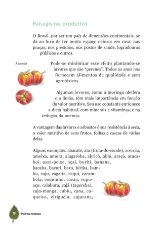HORTAS PERENES26
Paisagismo produtivo
O Brasil, por ser um país de dimensões continentais, se
dá ao luxo de ter muito espaço ocioso: em casa, nas
praças, nos presídios, nos postos de saúde, logradouros
públicos e outros.
Pode-se minimizar esse efeito plantando-se
árvores que são “perenes”. Todos os anos nos
fornecem alimentos de qualidade e sem
agrotóxicos.
Algumas árvores, como a moringa oleífera
e o limão, têm mais importância em função
do valor nutritivo. Seu uso constante enriquece
a dieta habitual, com minerais e vitaminas, e na
redução da anemia.
A vantagem das árvores e arbustos é sua resistência à seca,
o valor nutritivo de seus frutos, folhas e cascas de várias
delas.
Alguns exemplos: abacate, ata (fruta-do-conde), acerola,
ameixa, amora, alagaroba, abricó, abiu, araçá, araca-
boi, assa-peixe, açaí, buriti, banana,
bacaba, bacuri, baru, biriba, bam-
bu, caju, cagaita, caqui, caram-
bola, coquinho, cacau, cupu-
açu, calabura, cajá (tapereba),
caja-manga, cubiu, cana, co-
queiro, ciriguela, cajarana,
Acerola
 