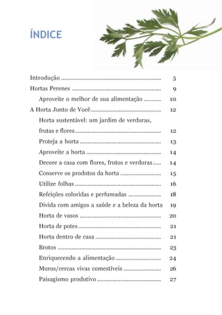 ÍNDICE
Introdução ................................................................ 5
Hortas Perenes ......................................................... 9
Aproveite o melhor de sua alimentação ........... 10
A Horta Junto de Você............................................. 12
Horta sustentável: um jardim de verduras,
frutas e flores....................................................... 12
Proteja a horta .................................................... 13
Aproveite a horta ................................................ 14
Decore a casa com flores, frutos e verduras ..... 14
Conserve os produtos da horta .......................... 15
Utilize folhas ....................................................... 16
Refeições coloridas e perfumadas ..................... 18
Divida com amigos a saúde e a beleza da horta 19
Horta de vasos .................................................... 20
Horta de potes ..................................................... 21
Horta dentro de casa .......................................... 21
Brotos .................................................................. 23
Enriquecendo a alimentação ............................. 24
Muros/cercas vivas comestíveis ........................ 26
Paisagismo produtivo ......................................... 27
 