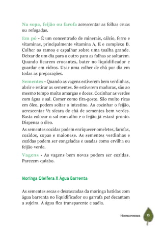 HORTAS PERENES 35
Na sopa, feijão ou farofa acrescentar as folhas cruas
ou refogadas.
Em pó - É um concentrado de minerais, cálcio, ferro e
vitaminas, principalmente vitamina A, E e complexo B.
Colher os ramos e espalhar sobre uma toalha grande.
Deixar de um dia para o outro para as folhas se soltarem.
Quando ficarem crocantes, bater no liquidificador e
guardar em vidros. Usar uma colher de chá por dia em
todas as preparações.
Sementes - Quando as vagens estiverem bem verdinhas,
abrir e retirar as sementes. Se estiverem maduras, são ao
mesmo tempo muito amargas e doces. Cozinhar as verdes
com água e sal. Comer como tira-gosto. São muito ricas
em óleo, podem soltar o intestino. Ao cozinhar o feijão,
acrescentar ½ xícara de chá de sementes bem verdes.
Basta colocar o sal com alho e o feijão já estará pronto.
Dispensa o óleo.
As sementes cozidas podem enriquecer omeletes, farofas,
cozidos, sopas e maionese. As sementes verdinhas e
cozidas podem ser congeladas e usadas como ervilha ou
feijão verde.
Vagens - As vagens bem novas podem ser cozidas.
Parecem quiabo.
Moringa Oleífera X Água Barrenta
As sementes secas e descascadas da moringa batidas com
água barrenta no liquidificador ou garrafa pet decantam
a sujeira. A água fica transparente e sadia.
 