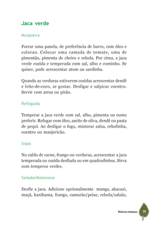 HORTAS PERENES 39
Jaca verde
Muqueca
Forrar uma panela, de preferência de barro, com óleo e
colorau. Colocar uma camada de tomate, uma de
pimentão, pimenta de cheiro e cebola. Por cima, a jaca
verde cozida e temperada com sal, alho e cominho. Se
quiser, pode acrescentar atum ou sardinha.
Quando as verduras estiverem cozidas acrescentar dendê
e leite-de-coco, se gostar. Desligar e salpicar coentro.
Servir com arroz ou pirão.
Refogada
Temperar a jaca verde com sal, alho, pimenta ou como
preferir. Refogar com óleo, azeite de oliva, dendê ou pasta
de pequi. Ao desligar o fogo, misturar salsa, cebolinha,
coentro ou manjericão.
Sopa
No caldo de carne, frango ou verduras, acrescentar a jaca
temperada ou cozida desfiada ou em quadradinhos. Sirva
com temperos verdes.
Salada/Maionese
Desfie a jaca. Adicione opcionalmente manga, abacaxi,
maçã, kanikama, frango, camarão/peixe, cebola/salsão,
 