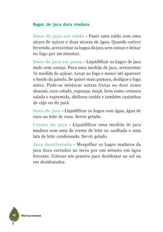 HORTAS PERENES42
Bagos de jaca dura madura
Doce de jaca em calda - Fazer uma calda com uma
xícara de açúcar e duas xícaras de água. Quando estiver
fervendo, acrescentar os bagos da jaca sem caroço e deixar
no fogo por 20 minutos.
Doce de jaca em pasta - Liquidificar os bagos de jaca
mole sem caroço. Para uma medida de jaca, acrescentar
½ medida de açúcar. Levar ao fogo e mexer até aparecer
o fundo da panela. Se quiser mais pastoso, desligue o fogo
antes. Pode-se misturar outras frutas no doce como
abacaxi, coco ralado, cupuaçu, maçã, bem como cenoura
ralada e espremida, abóbora cozida e também castanhas
de caju ou do pará.
Suco de jaca - Liquidificar os bagos com água, água de
coco ou leite de coco. Servir gelado.
Creme de jaca - Liquidificar uma medida de jaca
madura com uma de creme de leite ou coalhada e uma
lata de leite condensado. Servir gelado.
Jaca desidratada - Mergulhar os bagos maduros da
jaca dura cortados ao meio por um minuto em água
fervente. Colocar em peneira para desidratar ao sol ou
em desidratador.
 